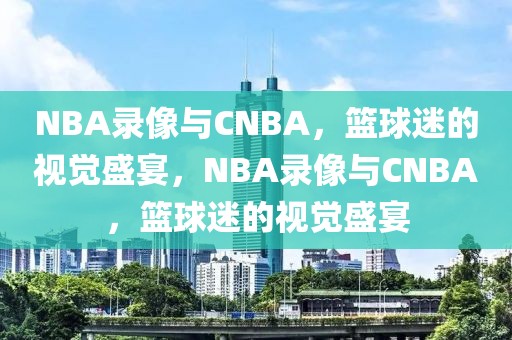 NBA录像与CNBA，篮球迷的视觉盛宴，NBA录像与CNBA，篮球迷的视觉盛宴