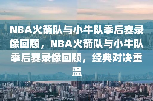 NBA火箭队与小牛队季后赛录像回顾，NBA火箭队与小牛队季后赛录像回顾，经典对决重温