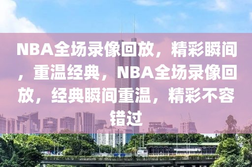 NBA全场录像回放，精彩瞬间，重温经典，NBA全场录像回放，经典瞬间重温，精彩不容错过