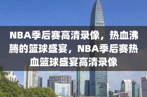 NBA季后赛高清录像，热血沸腾的篮球盛宴，NBA季后赛热血篮球盛宴高清录像