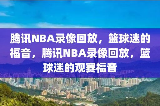 腾讯NBA录像回放，篮球迷的福音，腾讯NBA录像回放，篮球迷的观赛福音