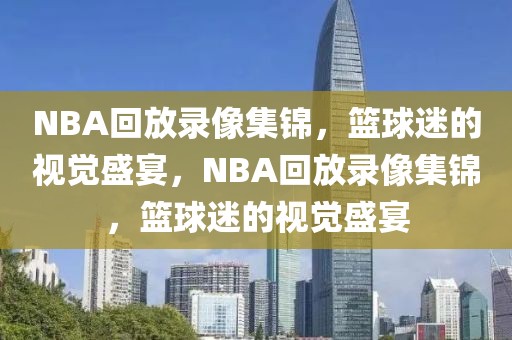 NBA回放录像集锦，篮球迷的视觉盛宴，NBA回放录像集锦，篮球迷的视觉盛宴