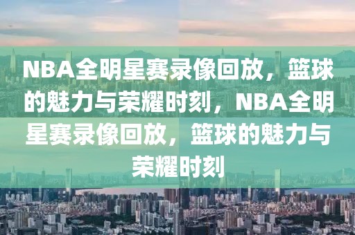 NBA全明星赛录像回放，篮球的魅力与荣耀时刻，NBA全明星赛录像回放，篮球的魅力与荣耀时刻