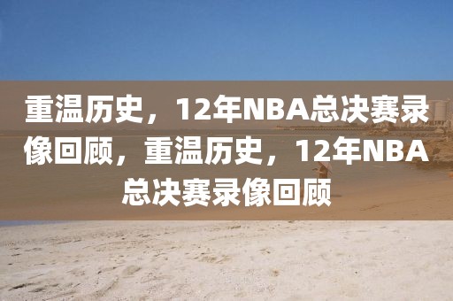 重温历史，12年NBA总决赛录像回顾，重温历史，12年NBA总决赛录像回顾