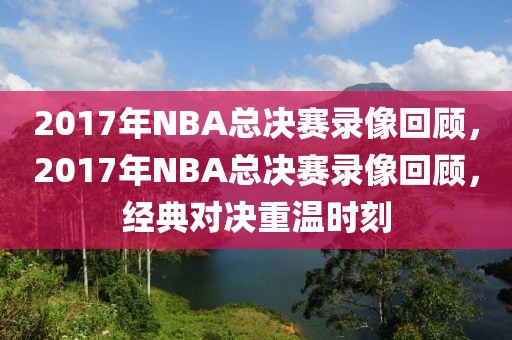 2017年NBA总决赛录像回顾，2017年NBA总决赛录像回顾，经典对决重温时刻