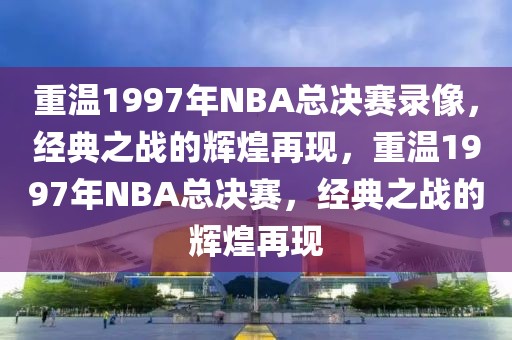 重温1997年NBA总决赛录像，经典之战的辉煌再现，重温1997年NBA总决赛，经典之战的辉煌再现