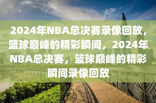 2024年NBA总决赛录像回放，篮球巅峰的精彩瞬间，2024年NBA总决赛，篮球巅峰的精彩瞬间录像回放