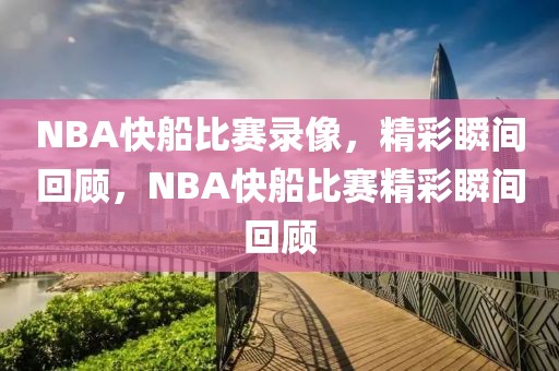 NBA快船比赛录像，精彩瞬间回顾，NBA快船比赛精彩瞬间回顾