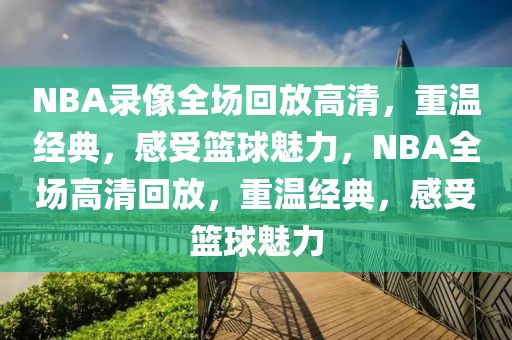 NBA录像全场回放高清，重温经典，感受篮球魅力，NBA全场高清回放，重温经典，感受篮球魅力