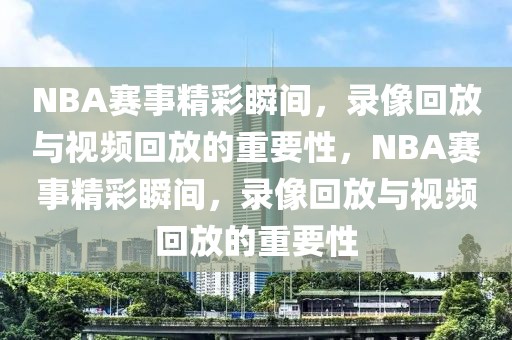 NBA赛事精彩瞬间，录像回放与视频回放的重要性，NBA赛事精彩瞬间，录像回放与视频回放的重要性