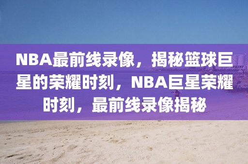 NBA最前线录像，揭秘篮球巨星的荣耀时刻，NBA巨星荣耀时刻，最前线录像揭秘