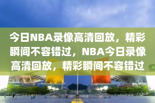 今日NBA录像高清回放，精彩瞬间不容错过，NBA今日录像高清回放，精彩瞬间不容错过