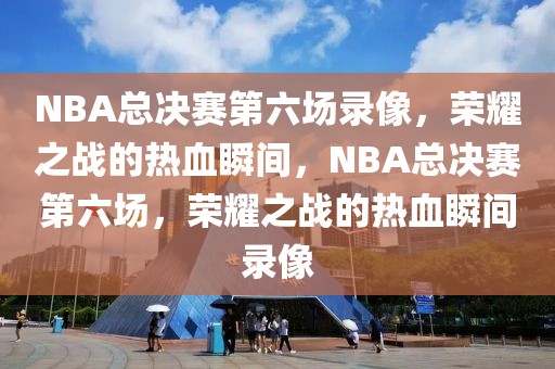 NBA总决赛第六场录像，荣耀之战的热血瞬间，NBA总决赛第六场，荣耀之战的热血瞬间录像