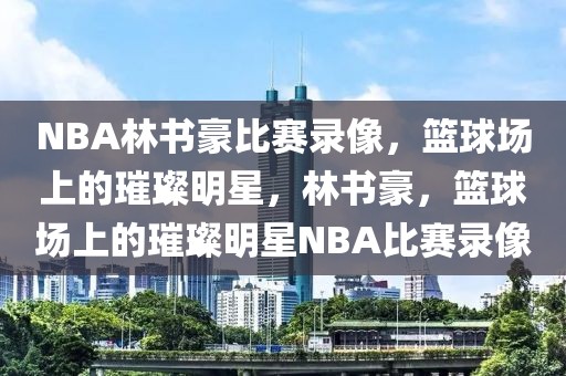 NBA林书豪比赛录像，篮球场上的璀璨明星，林书豪，篮球场上的璀璨明星NBA比赛录像