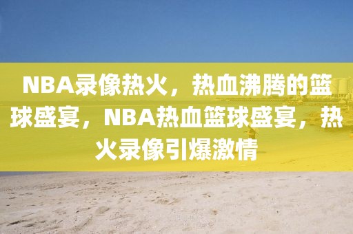 NBA录像热火，热血沸腾的篮球盛宴，NBA热血篮球盛宴，热火录像引爆激情