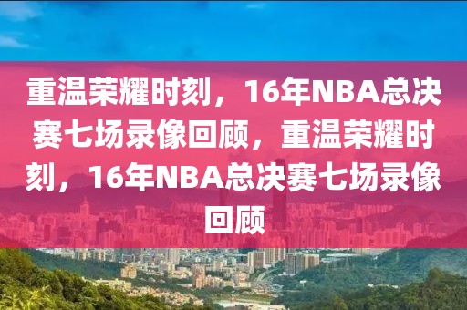 重温荣耀时刻，16年NBA总决赛七场录像回顾，重温荣耀时刻，16年NBA总决赛七场录像回顾