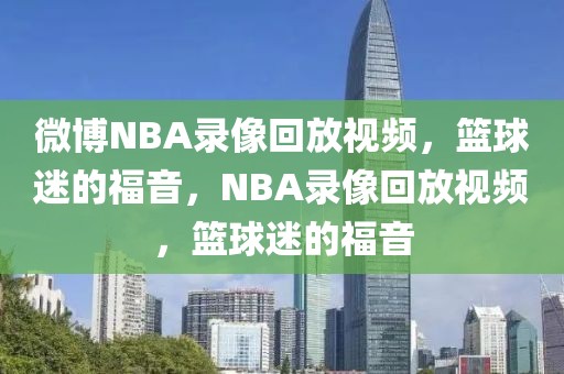 微博NBA录像回放视频，篮球迷的福音，NBA录像回放视频，篮球迷的福音