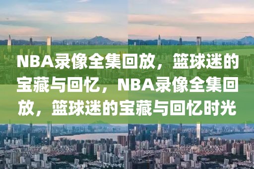 NBA录像全集回放，篮球迷的宝藏与回忆，NBA录像全集回放，篮球迷的宝藏与回忆时光