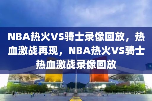 NBA热火VS骑士录像回放，热血激战再现，NBA热火VS骑士热血激战录像回放