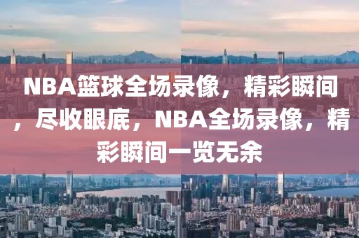 NBA篮球全场录像，精彩瞬间，尽收眼底，NBA全场录像，精彩瞬间一览无余