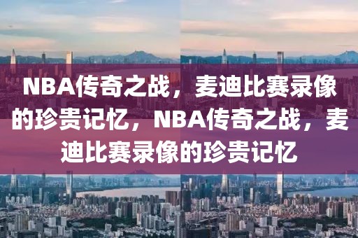 NBA传奇之战，麦迪比赛录像的珍贵记忆，NBA传奇之战，麦迪比赛录像的珍贵记忆