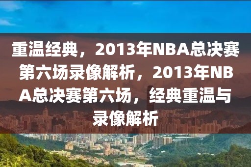 重温经典，2013年NBA总决赛第六场录像解析，2013年NBA总决赛第六场，经典重温与录像解析