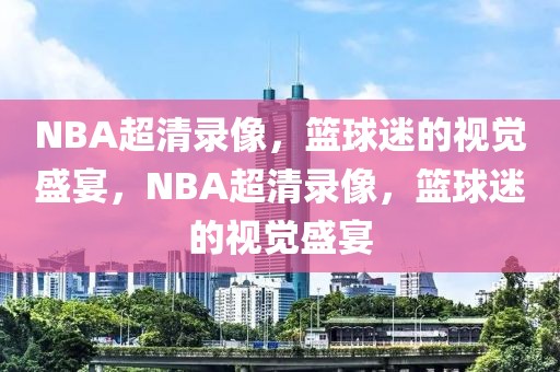 NBA超清录像，篮球迷的视觉盛宴，NBA超清录像，篮球迷的视觉盛宴