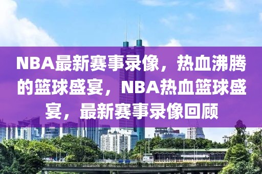 NBA最新赛事录像，热血沸腾的篮球盛宴，NBA热血篮球盛宴，最新赛事录像回顾