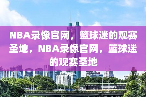 NBA录像官网，篮球迷的观赛圣地，NBA录像官网，篮球迷的观赛圣地