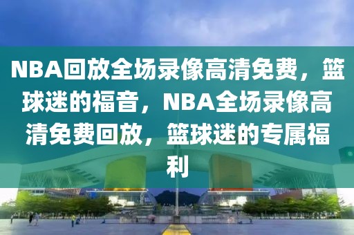 NBA回放全场录像高清免费，篮球迷的福音，NBA全场录像高清免费回放，篮球迷的专属福利