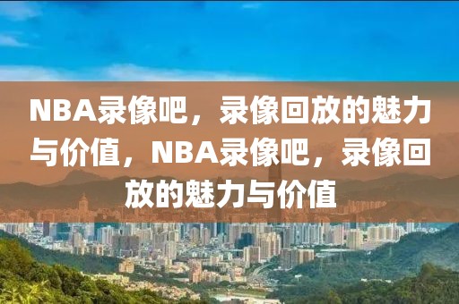 NBA录像吧，录像回放的魅力与价值，NBA录像吧，录像回放的魅力与价值