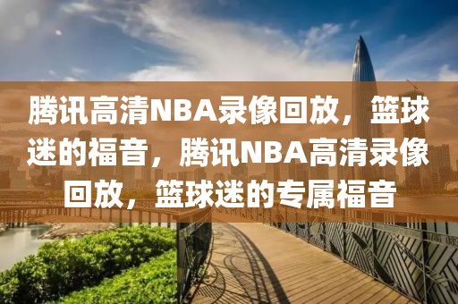 腾讯高清NBA录像回放，篮球迷的福音，腾讯NBA高清录像回放，篮球迷的专属福音