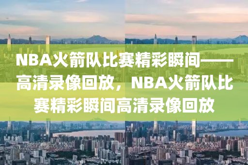 NBA火箭队比赛精彩瞬间——高清录像回放，NBA火箭队比赛精彩瞬间高清录像回放