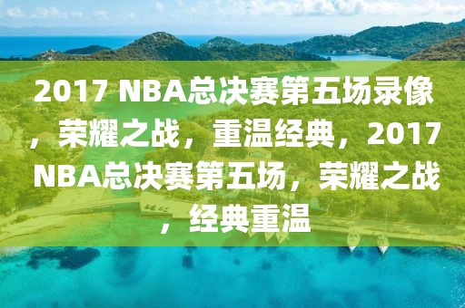 2017 NBA总决赛第五场录像，荣耀之战，重温经典，2017 NBA总决赛第五场，荣耀之战，经典重温