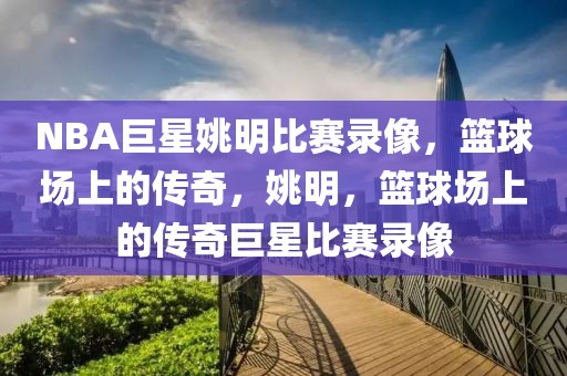 NBA巨星姚明比赛录像，篮球场上的传奇，姚明，篮球场上的传奇巨星比赛录像