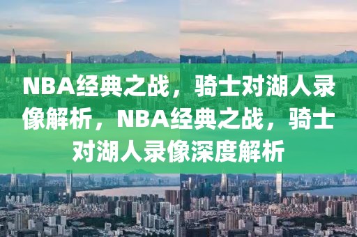 NBA经典之战，骑士对湖人录像解析，NBA经典之战，骑士对湖人录像深度解析