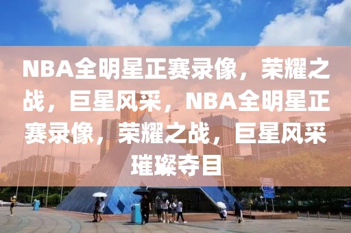 NBA全明星正赛录像，荣耀之战，巨星风采，NBA全明星正赛录像，荣耀之战，巨星风采璀璨夺目