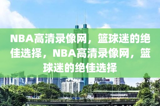 NBA高清录像网，篮球迷的绝佳选择，NBA高清录像网，篮球迷的绝佳选择