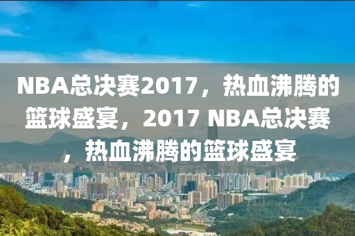 NBA总决赛2017，热血沸腾的篮球盛宴，2017 NBA总决赛，热血沸腾的篮球盛宴