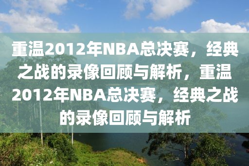 重温2012年NBA总决赛，经典之战的录像回顾与解析，重温2012年NBA总决赛，经典之战的录像回顾与解析