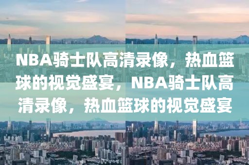 NBA骑士队高清录像，热血篮球的视觉盛宴，NBA骑士队高清录像，热血篮球的视觉盛宴