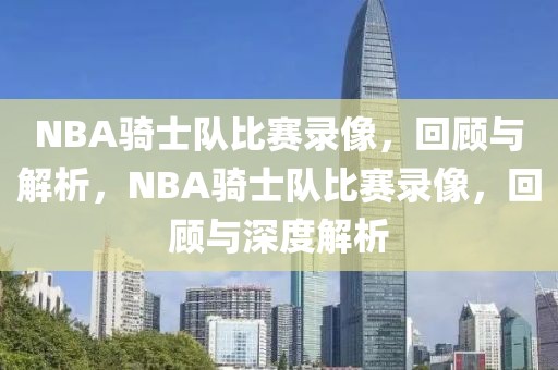 NBA骑士队比赛录像，回顾与解析，NBA骑士队比赛录像，回顾与深度解析