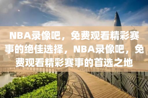 NBA录像吧，免费观看精彩赛事的绝佳选择，NBA录像吧，免费观看精彩赛事的首选之地