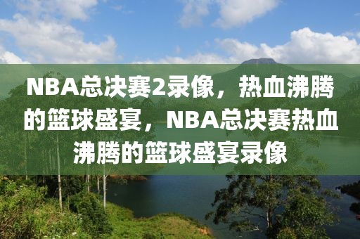 NBA总决赛2录像，热血沸腾的篮球盛宴，NBA总决赛热血沸腾的篮球盛宴录像