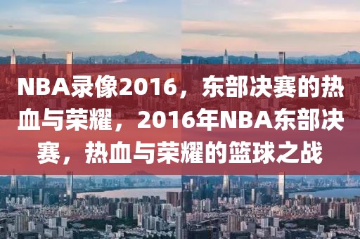 NBA录像2016，东部决赛的热血与荣耀，2016年NBA东部决赛，热血与荣耀的篮球之战