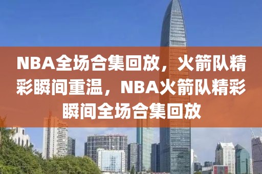 NBA全场合集回放，火箭队精彩瞬间重温，NBA火箭队精彩瞬间全场合集回放