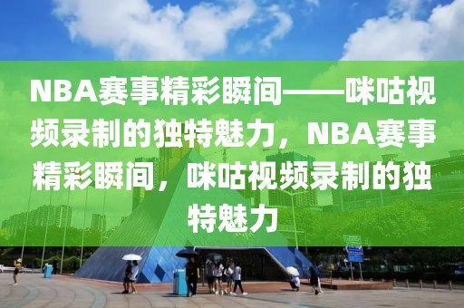 NBA赛事精彩瞬间——咪咕视频录制的独特魅力，NBA赛事精彩瞬间，咪咕视频录制的独特魅力