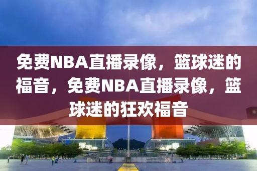 免费NBA直播录像，篮球迷的福音，免费NBA直播录像，篮球迷的狂欢福音