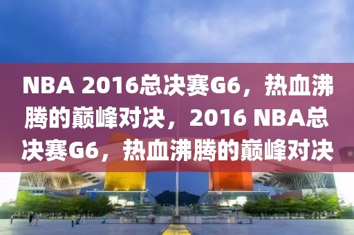 NBA 2016总决赛G6，热血沸腾的巅峰对决，2016 NBA总决赛G6，热血沸腾的巅峰对决