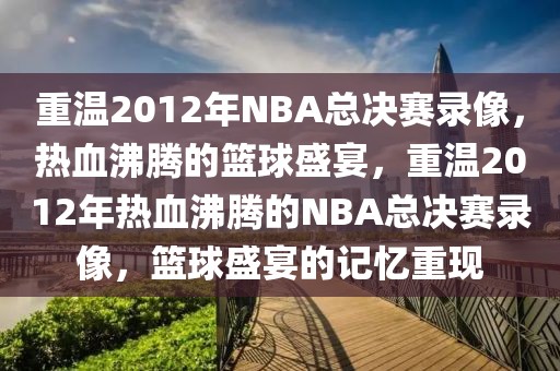 重温2012年NBA总决赛录像，热血沸腾的篮球盛宴，重温2012年热血沸腾的NBA总决赛录像，篮球盛宴的记忆重现